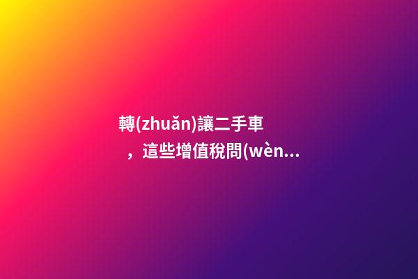 轉(zhuǎn)讓二手車，這些增值稅問(wèn)題必須知道